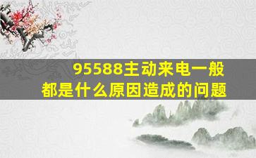 95588主动来电一般都是什么原因造成的问题