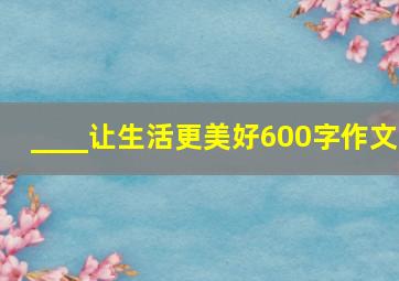 ____让生活更美好600字作文