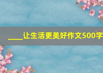 ____让生活更美好作文500字