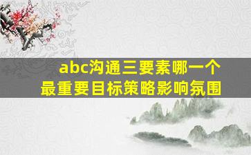 abc沟通三要素哪一个最重要目标策略影响氛围