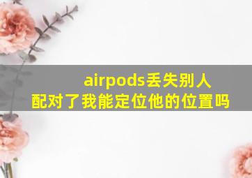 airpods丢失别人配对了我能定位他的位置吗