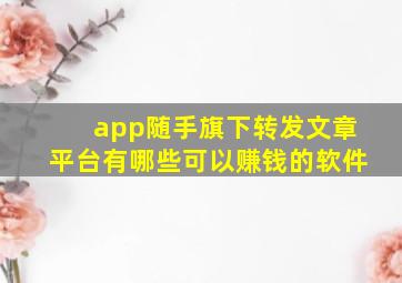 app随手旗下转发文章平台有哪些可以赚钱的软件