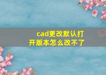 cad更改默认打开版本怎么改不了