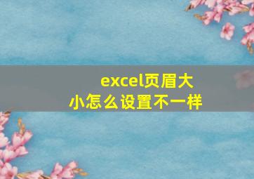 excel页眉大小怎么设置不一样