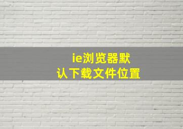 ie浏览器默认下载文件位置