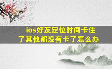 ios好友定位时间卡住了其他都没有卡了怎么办