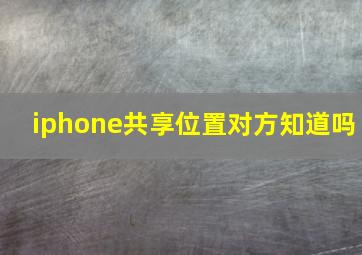 iphone共享位置对方知道吗