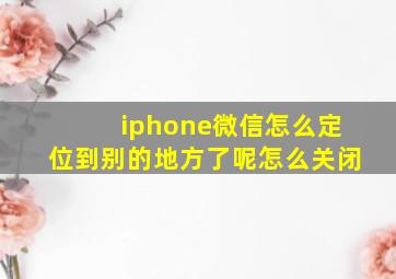 iphone微信怎么定位到别的地方了呢怎么关闭