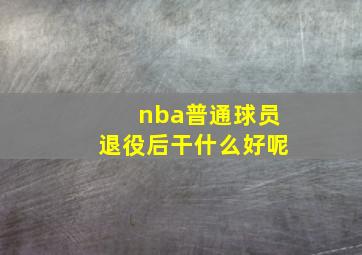 nba普通球员退役后干什么好呢