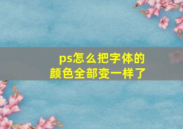 ps怎么把字体的颜色全部变一样了