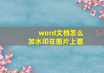 word文档怎么加水印在图片上面