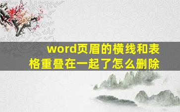 word页眉的横线和表格重叠在一起了怎么删除