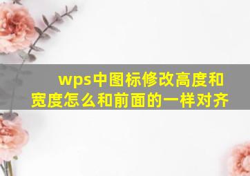 wps中图标修改高度和宽度怎么和前面的一样对齐