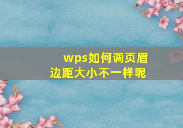 wps如何调页眉边距大小不一样呢