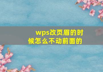 wps改页眉的时候怎么不动前面的