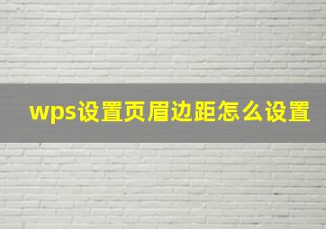 wps设置页眉边距怎么设置