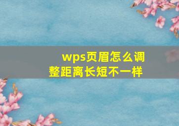 wps页眉怎么调整距离长短不一样