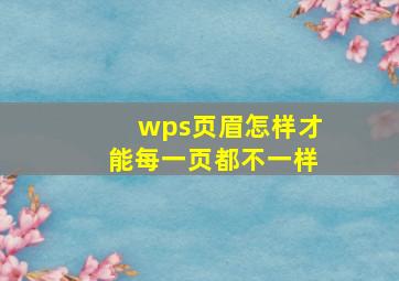 wps页眉怎样才能每一页都不一样