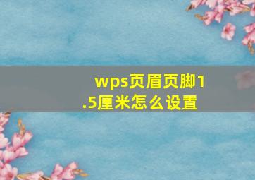 wps页眉页脚1.5厘米怎么设置