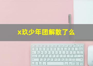 x玖少年团解散了么