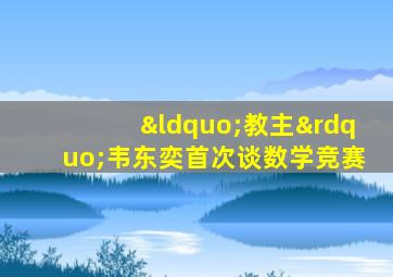 “教主”韦东奕首次谈数学竞赛