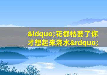 “花都枯萎了你才想起来浇水”