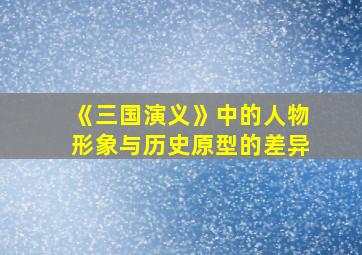 《三国演义》中的人物形象与历史原型的差异