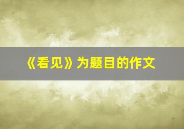 《看见》为题目的作文