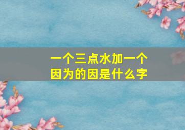 一个三点水加一个因为的因是什么字