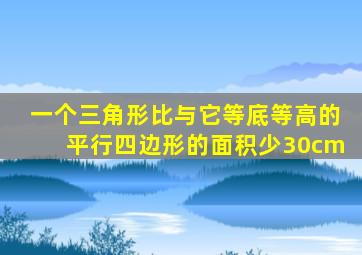 一个三角形比与它等底等高的平行四边形的面积少30cm