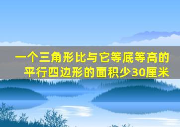 一个三角形比与它等底等高的平行四边形的面积少30厘米