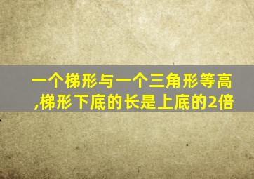 一个梯形与一个三角形等高,梯形下底的长是上底的2倍