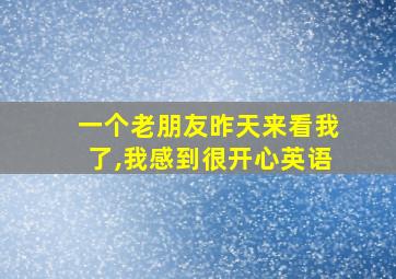 一个老朋友昨天来看我了,我感到很开心英语