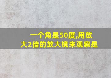 一个角是50度,用放大2倍的放大镜来观察是