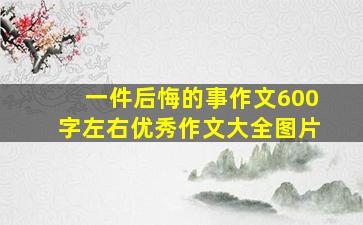 一件后悔的事作文600字左右优秀作文大全图片