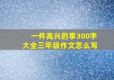 一件高兴的事300字大全三年级作文怎么写