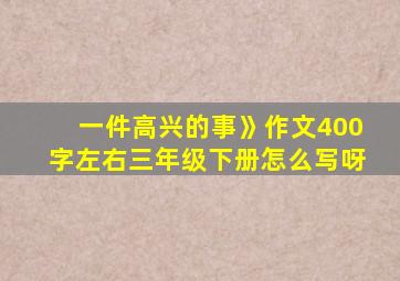 一件高兴的事》作文400字左右三年级下册怎么写呀