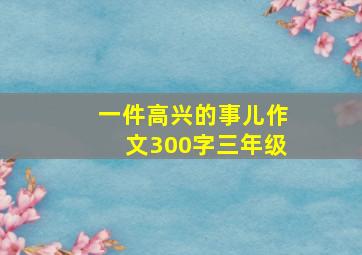 一件高兴的事儿作文300字三年级