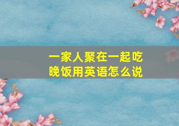 一家人聚在一起吃晚饭用英语怎么说