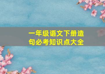 一年级语文下册造句必考知识点大全