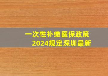 一次性补缴医保政策2024规定深圳最新