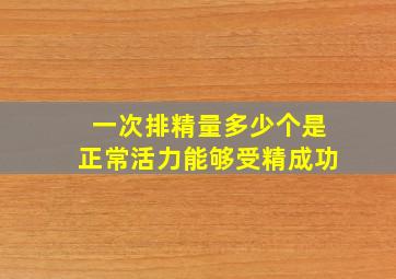 一次排精量多少个是正常活力能够受精成功