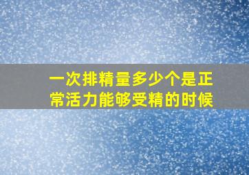 一次排精量多少个是正常活力能够受精的时候