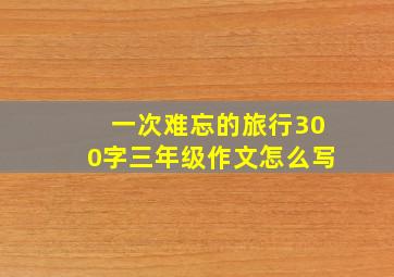 一次难忘的旅行300字三年级作文怎么写