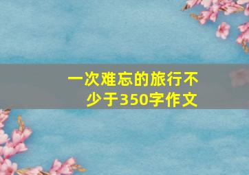 一次难忘的旅行不少于350字作文