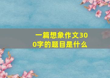 一篇想象作文300字的题目是什么