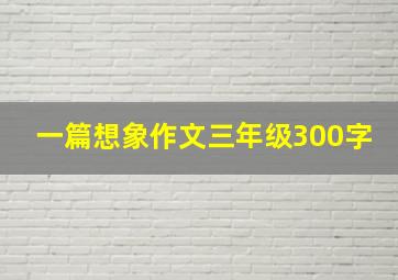 一篇想象作文三年级300字