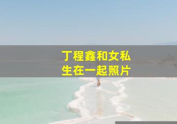 丁程鑫和女私生在一起照片