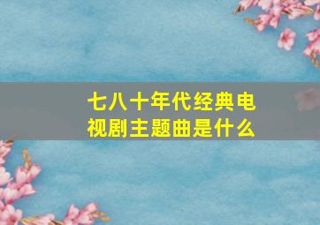 七八十年代经典电视剧主题曲是什么