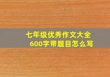 七年级优秀作文大全600字带题目怎么写